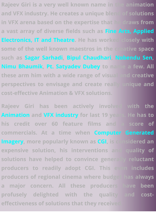 Rajeev Giri is a very well known name in the animation and VFX industry. He creates a unique blend of solutions in VFX arena based on the expertise that he draws from a vast array of diverse fields such as Fine Arts, Applied Electronics, IT and Theatre. He has worked closely with some of the well known maestros in the creative space such as Sagar Sarhadi, Bipul Chaudhari, Nobendu Sen, Nimu Bhaumik, Pt. Satyadev Dubey to name a few. All these arm him with a wide range of visual and creative perspectives to envisage and create really unique and cost-effective VFX solutions.  Rajeev Giri is a very well known name in the animation and VFX industry. He creates a unique blend of solutions in VFX arena based on the expertise that he draws from a vast array of diverse fields such as Fine Arts, Applied Electronics, IT and Theatre. He has worked closely with some of the well known maestros in the creative space such as Sagar Sarhadi, Bipul Chaudhari, Nobendu Sen, Nimu Bhaumik, Pt. Satyadev Dubey to name a few. All these arm him with a wide range of visual and creative perspectives to envisage and create really unique and cost-effective Animation & VFX solutions. Rajeev Giri has been actively involved with the Animation and VFX industry for last 19 years. He has to his credit over 60 feature films and a score of commercials. At a time when Computer Generated Imagery, more popularly known as CGI, is considered an expensive solution, his interventions and quality of solutions have helped to convince generally reluctant producers to readily adopt CGI. This even includes producers of regional cinema where budget has always a major concern. All these producers have been profusely delighted with the quality and cost-effectiveness of solutions that they received.